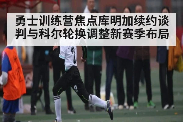 勇士训练营焦点库明加续约谈判与科尔轮换调整新赛季布局