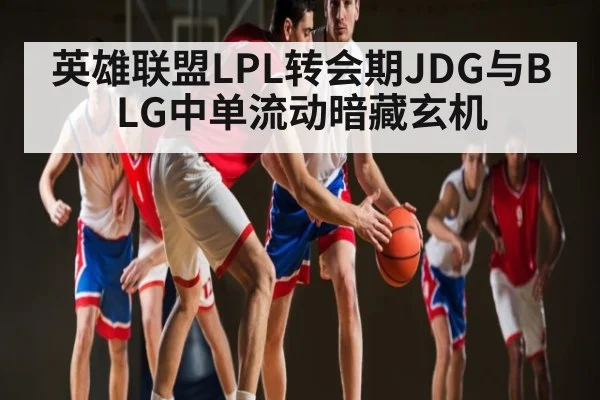 英雄联盟LPL转会期JDG与BLG中单流动暗藏玄机