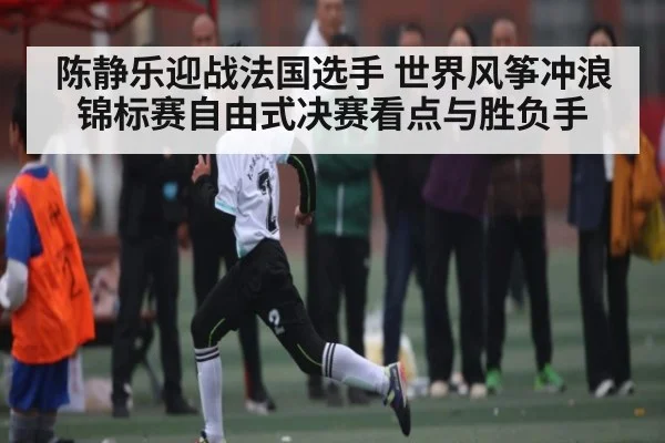 陈静乐迎战法国选手 世界风筝冲浪锦标赛自由式决赛看点与胜负手