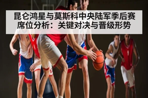 昆仑鸿星与莫斯科中央陆军季后赛席位分析：关键对决与晋级形势